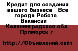 Кредит для создания вашего бизнеса - Все города Работа » Вакансии   . Калининградская обл.,Приморск г.